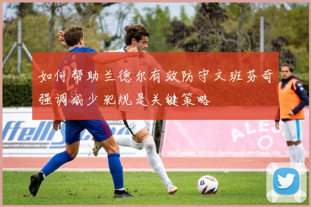 如何帮助兰德尔有效防守文班芬奇强调减少犯规是关键策略