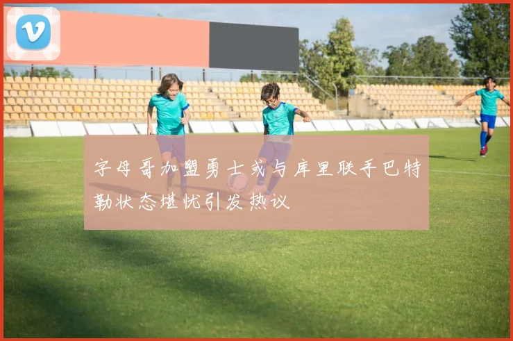 字母哥加盟勇士或与库里联手巴特勒状态堪忧引发热议