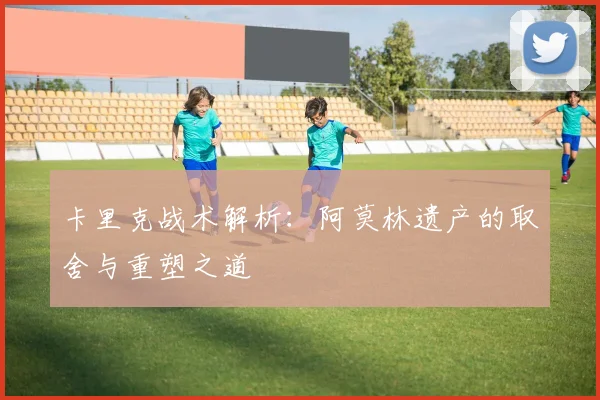 卡里克战术解析：阿莫林遗产的取舍与重塑之道