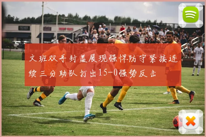 文班双手封盖展现强悍防守紧接连续三分助队打出15-0强势反击