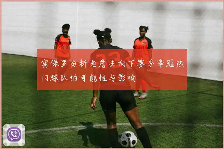 富保罗分析老詹去向下赛季争冠热门球队的可能性与影响
