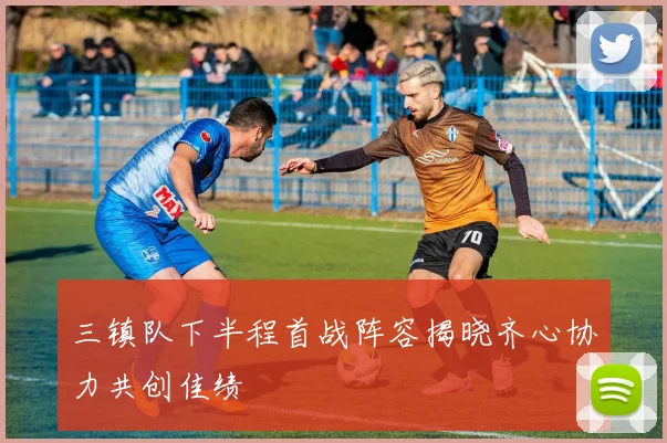 三镇队下半程首战阵容揭晓齐心协力共创佳绩