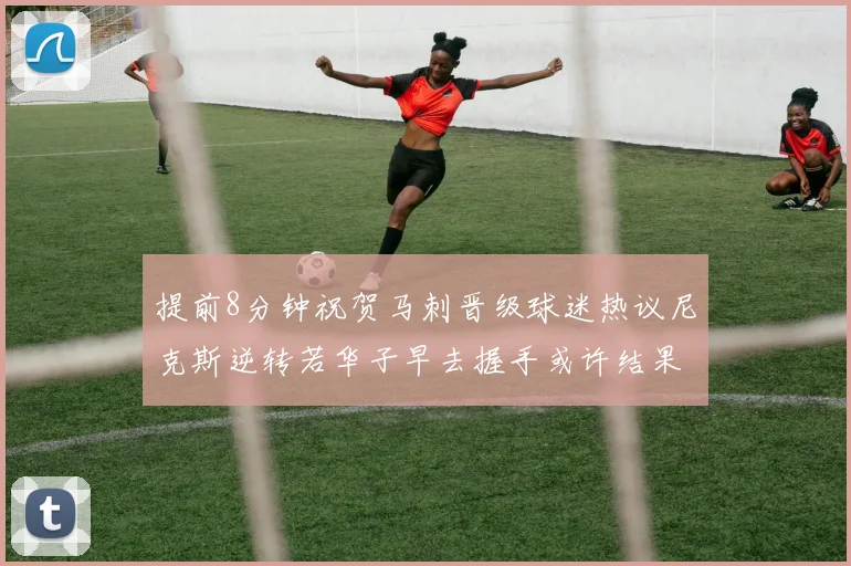 提前8分钟祝贺马刺晋级球迷热议尼克斯逆转若华子早去握手或许结果不同
