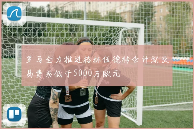罗马全力推进格林伍德转会计划交易费或低于5000万欧元