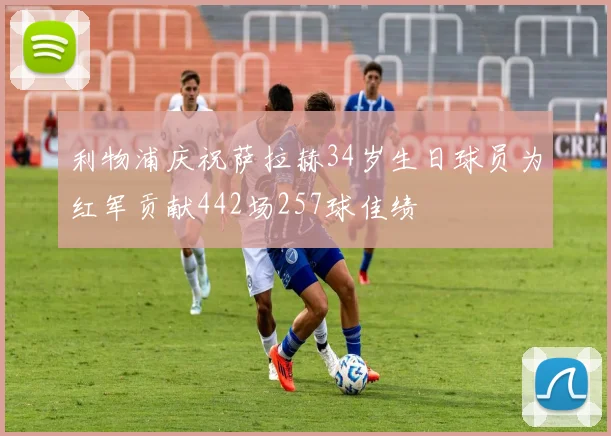 利物浦庆祝萨拉赫34岁生日球员为红军贡献442场257球佳绩
