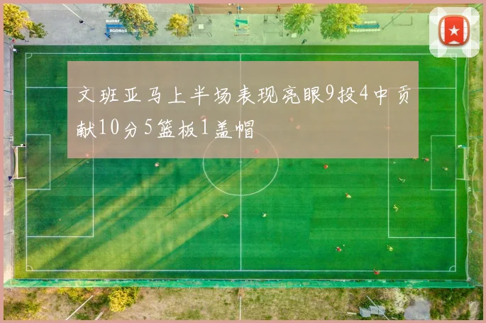 文班亚马上半场表现亮眼9投4中贡献10分5篮板1盖帽