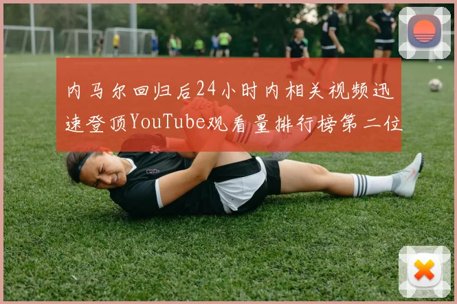 内马尔回归后24小时内相关视频迅速登顶YouTube观看量排行榜第二位