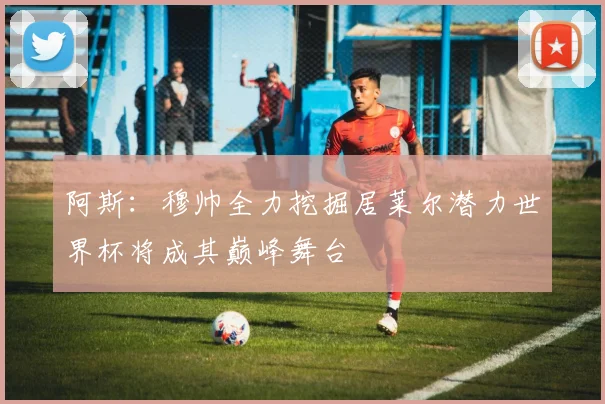 阿斯：穆帅全力挖掘居莱尔潜力世界杯将成其巅峰舞台