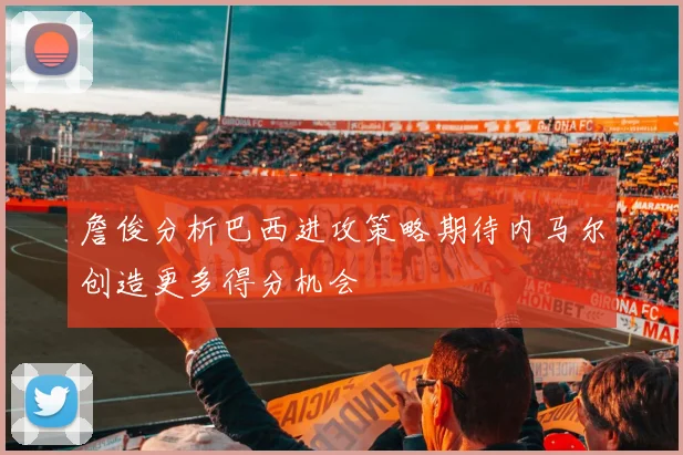 詹俊分析巴西进攻策略期待内马尔创造更多得分机会