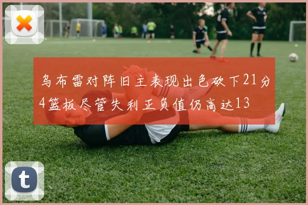 乌布雷对阵旧主表现出色砍下21分4篮板尽管失利正负值仍高达13