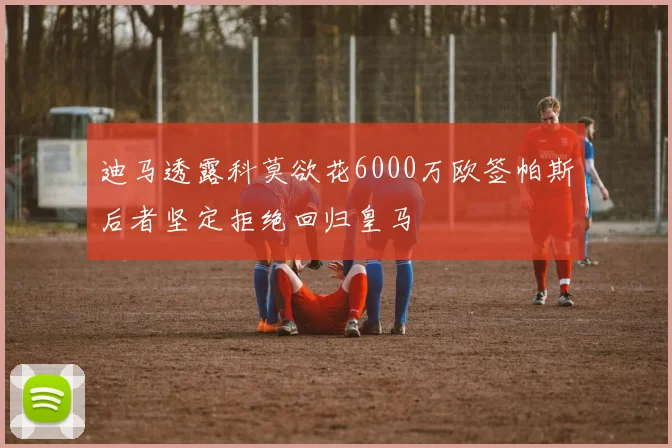 迪马透露科莫欲花6000万欧签帕斯后者坚定拒绝回归皇马