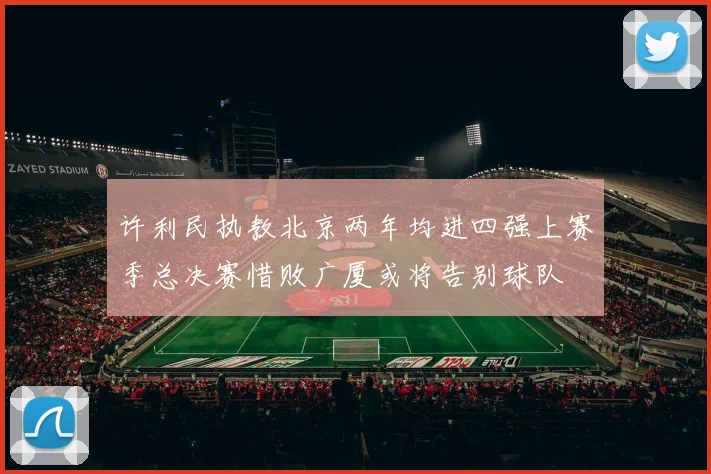 许利民执教北京两年均进四强上赛季总决赛惜败广厦或将告别球队