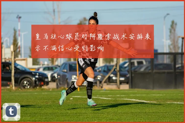 皇马核心球员对阿隆索战术安排表示不满信心受到影响