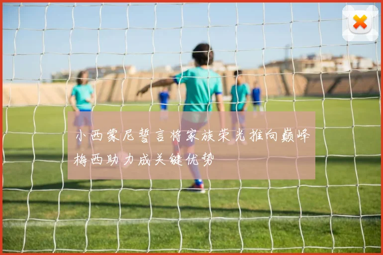 小西蒙尼誓言将家族荣光推向巅峰梅西助力成关键优势