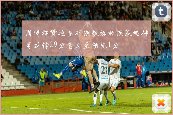周琦称赞迈克布朗教练轮换策略神奇逆转29分落后至领先1分