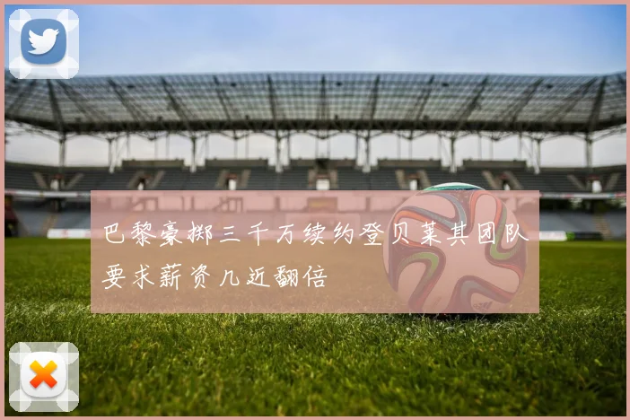 巴黎豪掷三千万续约登贝莱其团队要求薪资几近翻倍