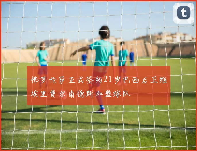 佛罗伦萨正式签约21岁巴西后卫维埃里费尔南德斯加盟球队