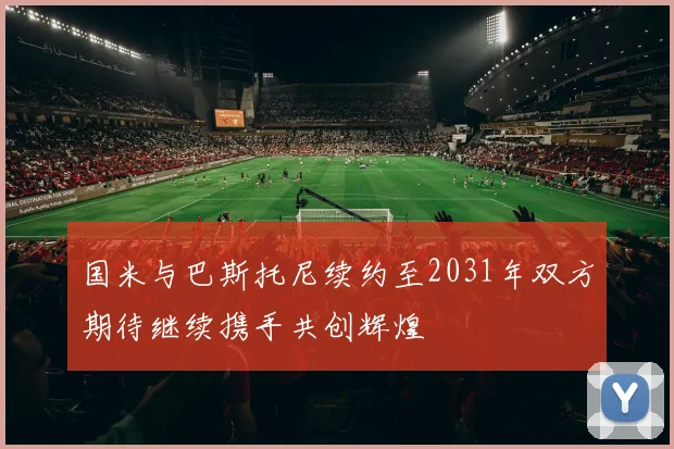 国米与巴斯托尼续约至2031年双方期待继续携手共创辉煌