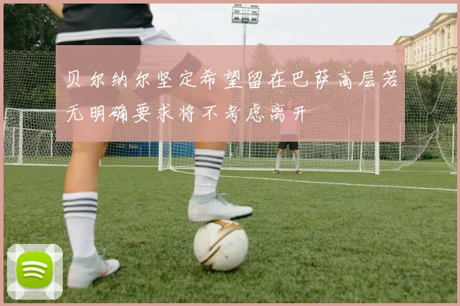 贝尔纳尔坚定希望留在巴萨高层若无明确要求将不考虑离开