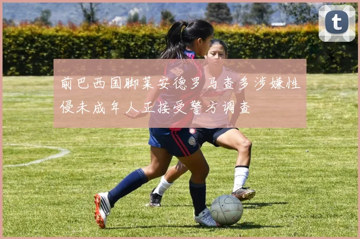 前巴西国脚莱安德罗马查多涉嫌性侵未成年人正接受警方调查