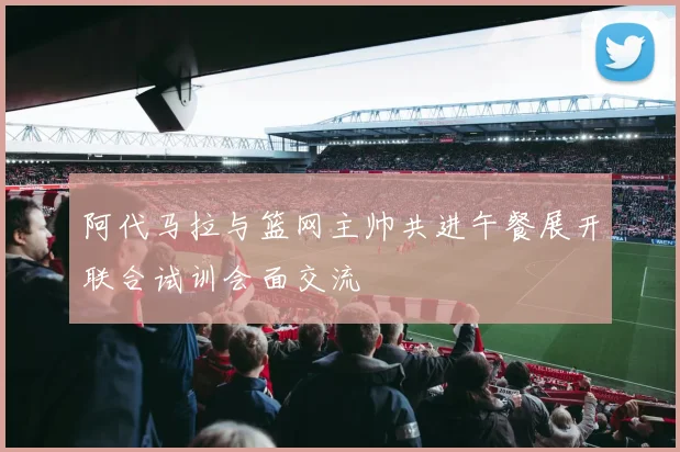 阿代马拉与篮网主帅共进午餐展开联合试训会面交流
