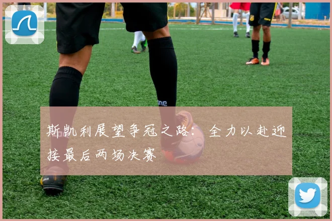斯凯利展望争冠之路：全力以赴迎接最后两场决赛