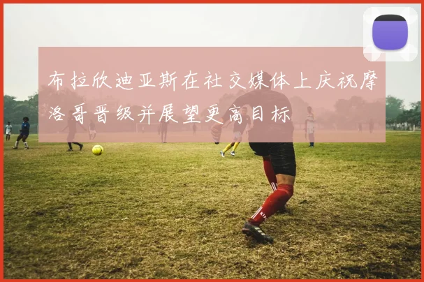 布拉欣迪亚斯在社交媒体上庆祝摩洛哥晋级并展望更高目标