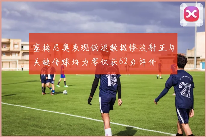 塞梅尼奥表现低迷数据惨淡射正与关键传球均为零仅获62分评价