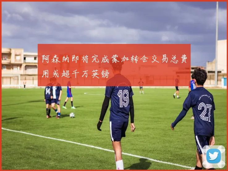 阿森纳即将完成蒙加转会交易总费用或超千万英镑